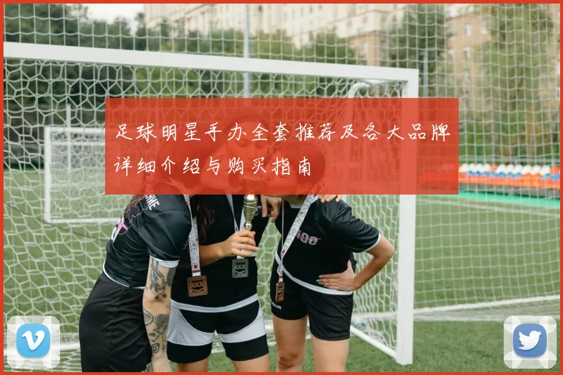 足球明星手办全套推荐及各大品牌详细介绍与购买指南