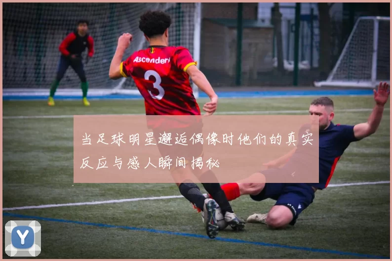 当足球明星邂逅偶像时他们的真实反应与感人瞬间揭秘