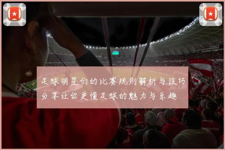 足球明星们的比赛规则解析与技巧分享让你更懂足球的魅力与乐趣