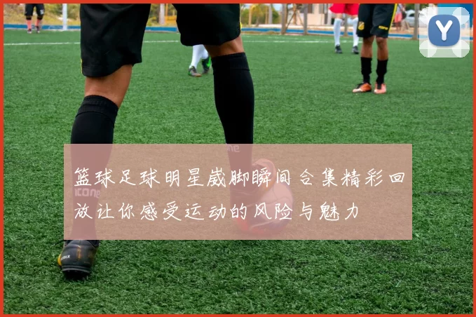 篮球足球明星崴脚瞬间合集精彩回放让你感受运动的风险与魅力
