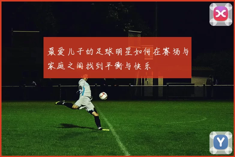 最爱儿子的足球明星如何在赛场与家庭之间找到平衡与快乐
