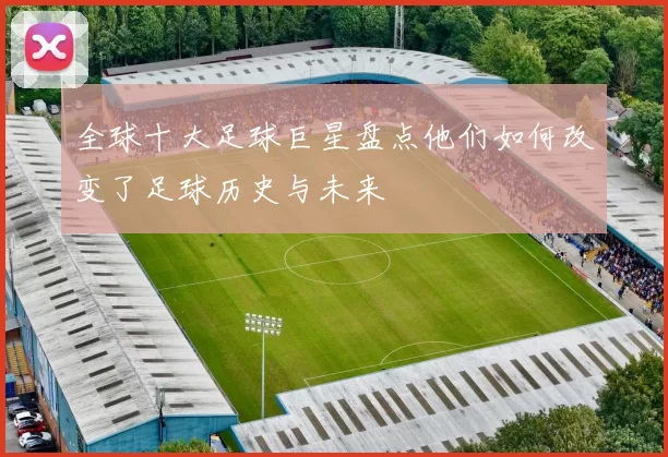 全球十大足球巨星盘点他们如何改变了足球历史与未来