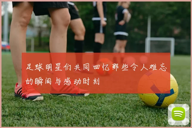 足球明星们共同回忆那些令人难忘的瞬间与感动时刻