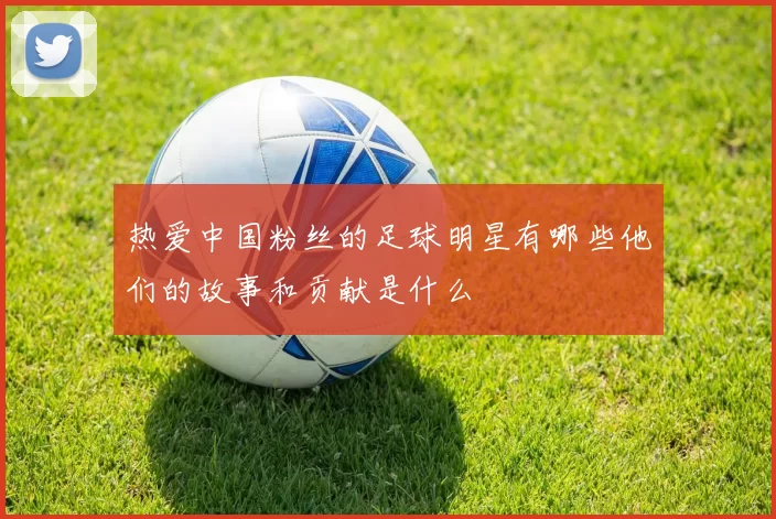 热爱中国粉丝的足球明星有哪些他们的故事和贡献是什么