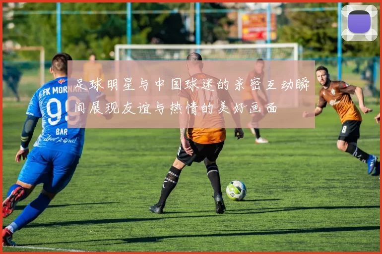 足球明星与中国球迷的亲密互动瞬间展现友谊与热情的美好画面