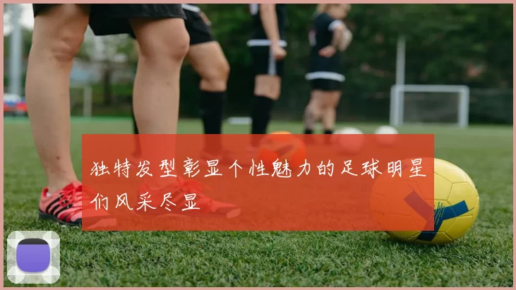 独特发型彰显个性魅力的足球明星们风采尽显
