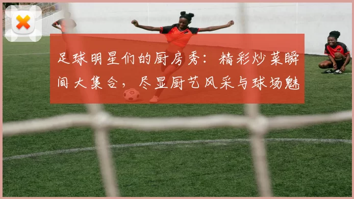 足球明星们的厨房秀：精彩炒菜瞬间大集合，尽显厨艺风采与球场魅力