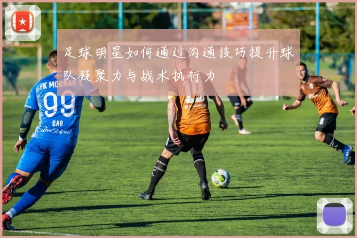足球明星如何通过沟通技巧提升球队凝聚力与战术执行力