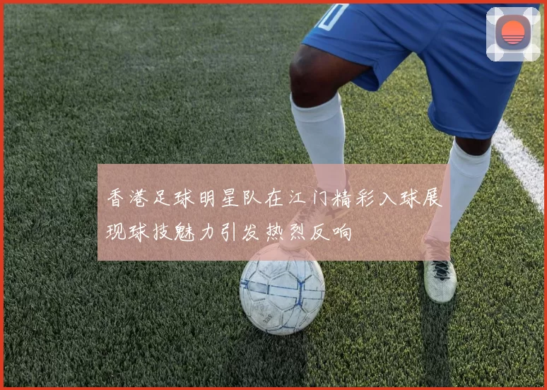 香港足球明星队在江门精彩入球展现球技魅力引发热烈反响