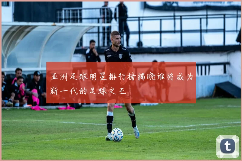 亚洲足球明星排行榜揭晓谁将成为新一代的足球之王