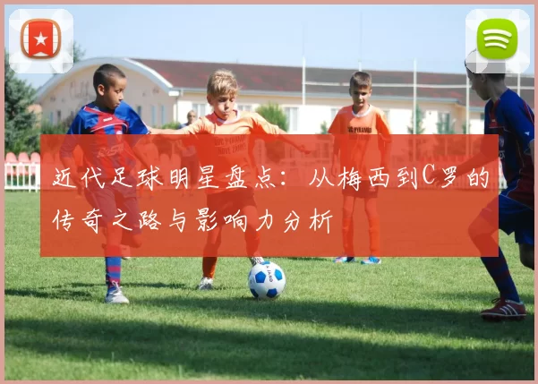 近代足球明星盘点：从梅西到C罗的传奇之路与影响力分析