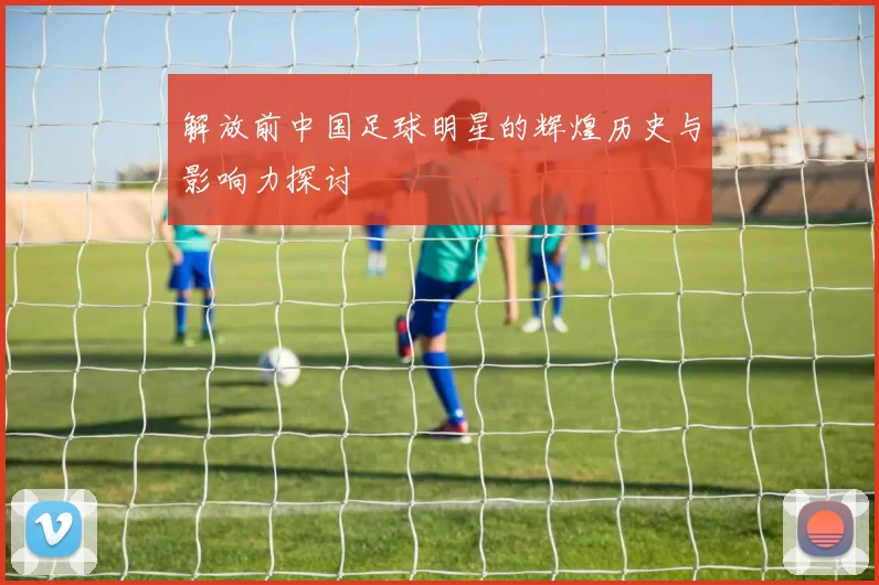 解放前中国足球明星的辉煌历史与影响力探讨