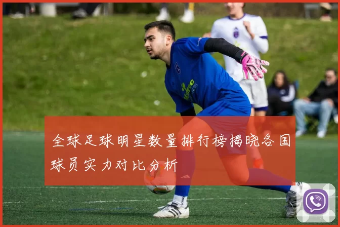 全球足球明星数量排行榜揭晓各国球员实力对比分析