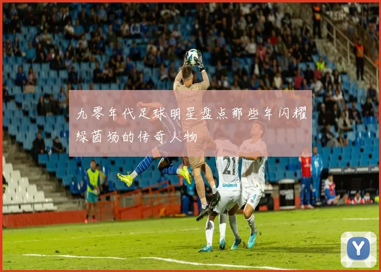 九零年代足球明星盘点那些年闪耀绿茵场的传奇人物