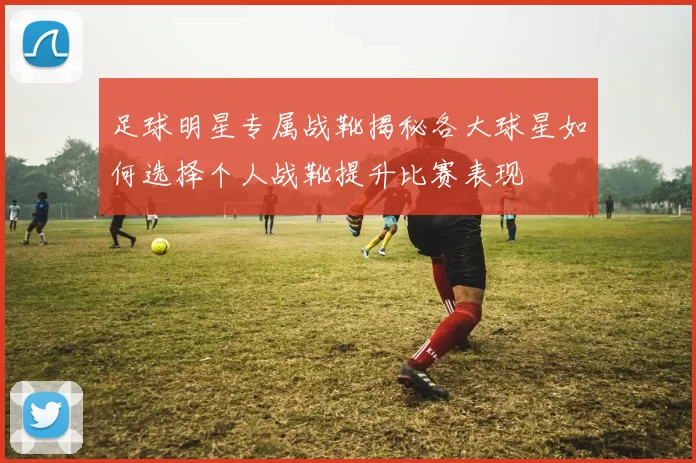 足球明星专属战靴揭秘各大球星如何选择个人战靴提升比赛表现