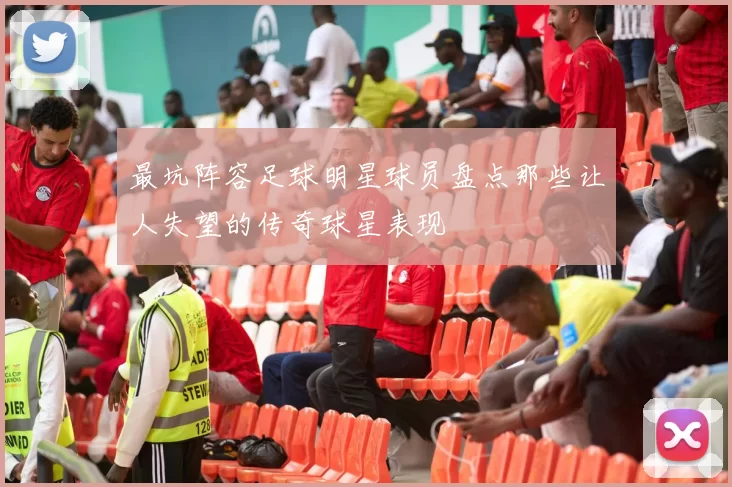 最坑阵容足球明星球员盘点那些让人失望的传奇球星表现