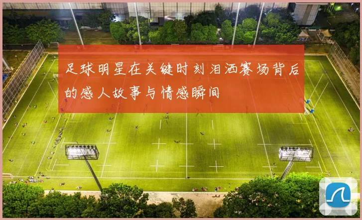 足球明星在关键时刻泪洒赛场背后的感人故事与情感瞬间