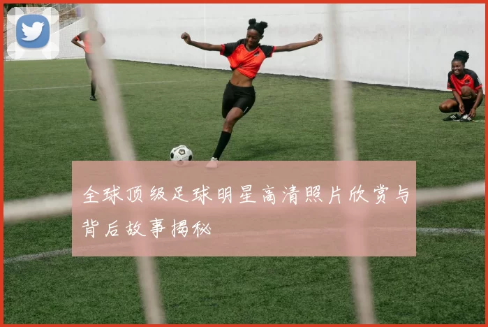 全球顶级足球明星高清照片欣赏与背后故事揭秘