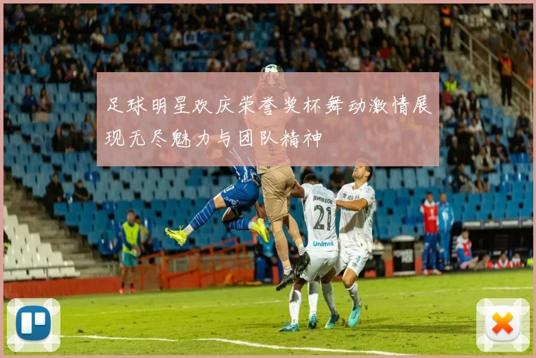 足球明星欢庆荣誉奖杯舞动激情展现无尽魅力与团队精神