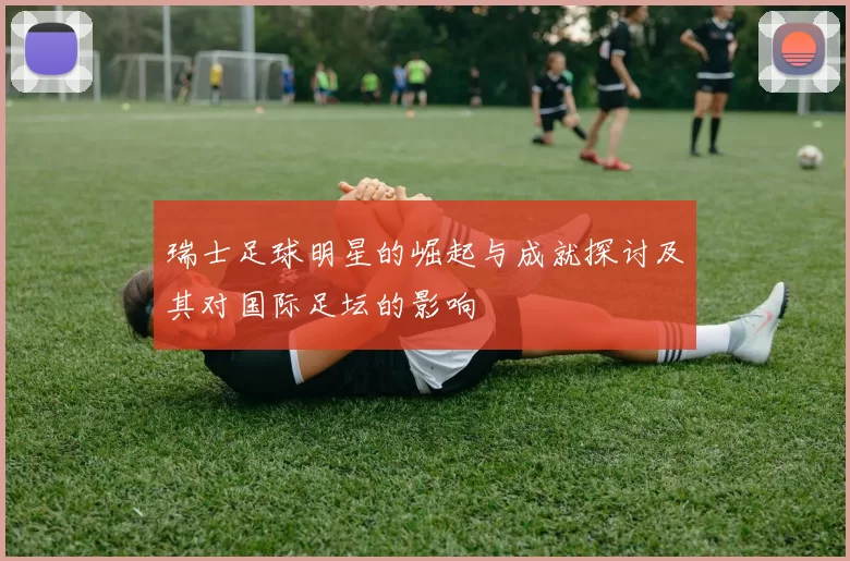 瑞士足球明星的崛起与成就探讨及其对国际足坛的影响