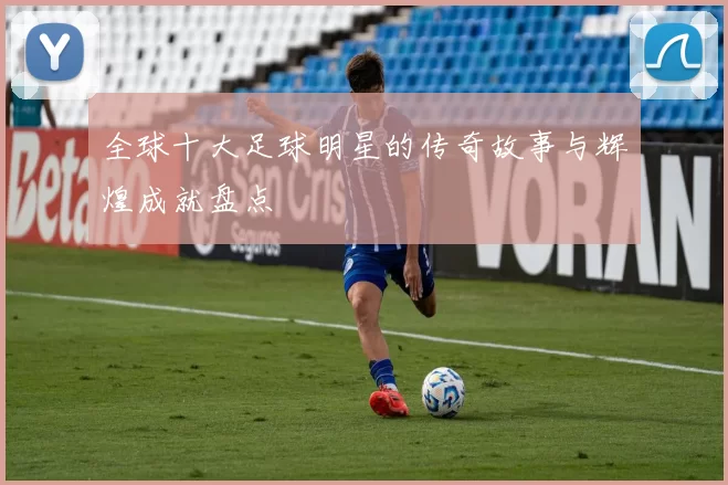 全球十大足球明星的传奇故事与辉煌成就盘点