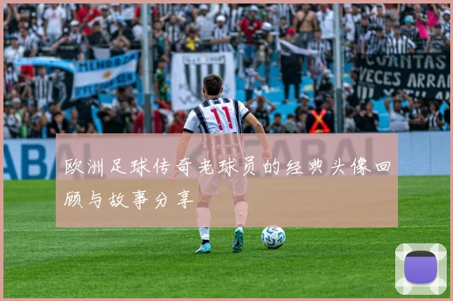 欧洲足球传奇老球员的经典头像回顾与故事分享