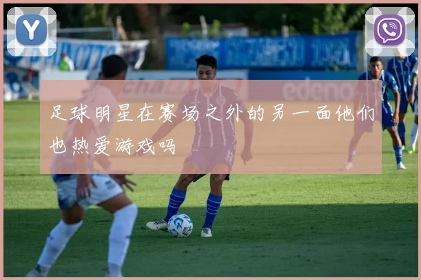 足球明星在赛场之外的另一面他们也热爱游戏吗