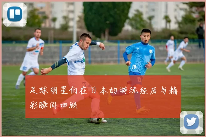 足球明星们在日本的游玩经历与精彩瞬间回顾