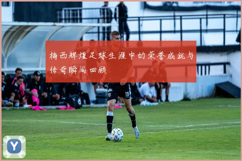 梅西辉煌足球生涯中的荣誉成就与传奇瞬间回顾