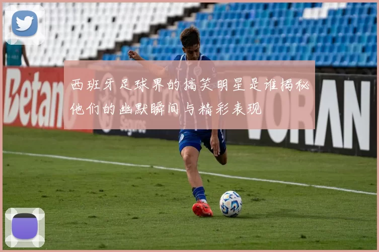 西班牙足球界的搞笑明星是谁揭秘他们的幽默瞬间与精彩表现