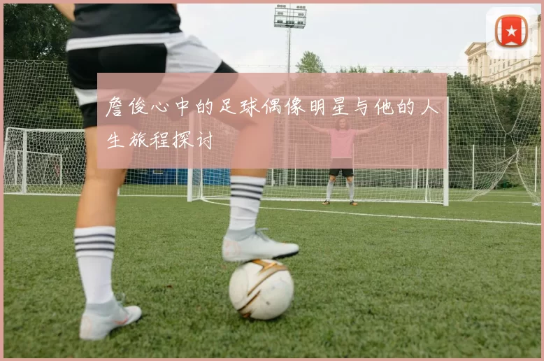 詹俊心中的足球偶像明星与他的人生旅程探讨
