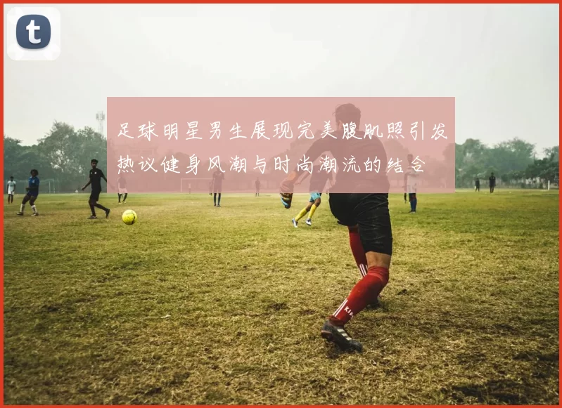 足球明星男生展现完美腹肌照引发热议健身风潮与时尚潮流的结合