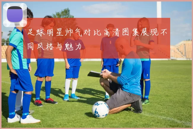 足球明星帅气对比高清图集展现不同风格与魅力