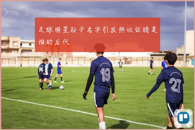 足球明星孙子名字引发热议你猜是谁的后代