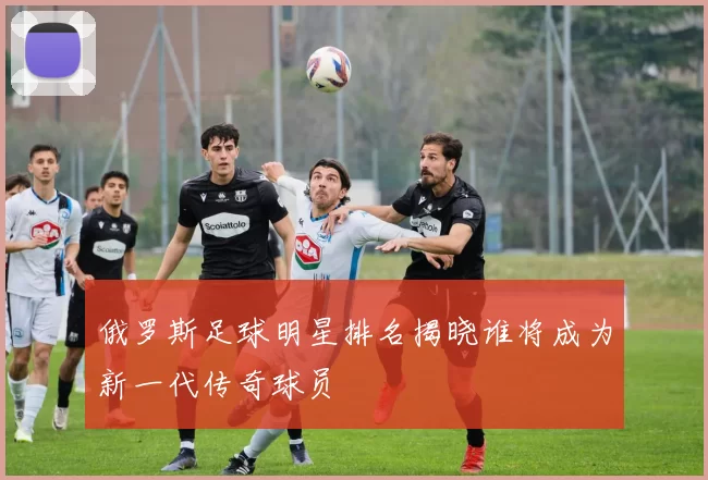 俄罗斯足球明星排名揭晓谁将成为新一代传奇球员