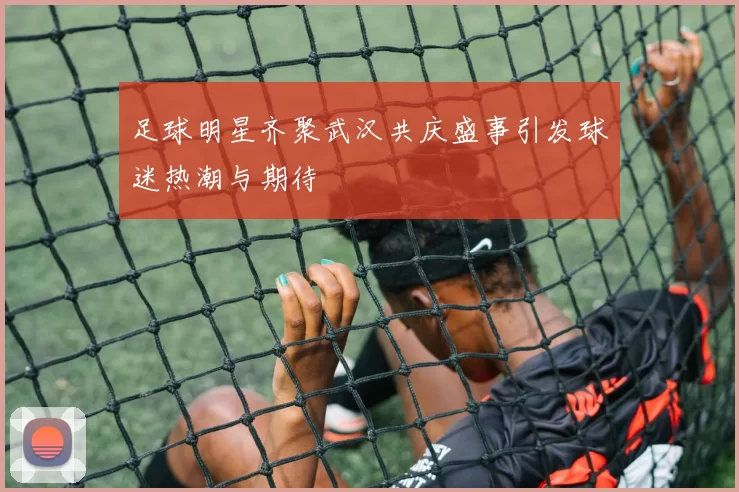 足球明星齐聚武汉共庆盛事引发球迷热潮与期待