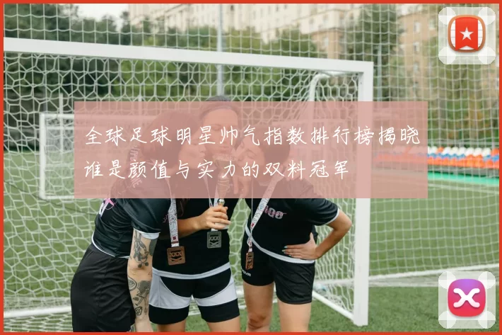 全球足球明星帅气指数排行榜揭晓谁是颜值与实力的双料冠军