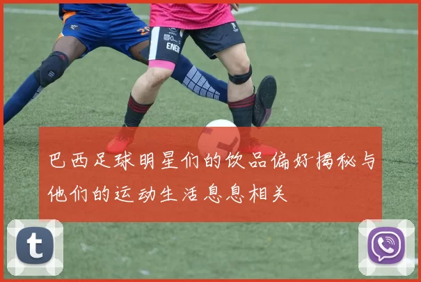 巴西足球明星们的饮品偏好揭秘与他们的运动生活息息相关