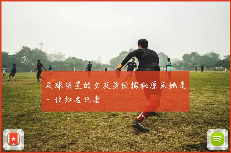 足球明星的女友身份揭秘原来她是一位知名记者