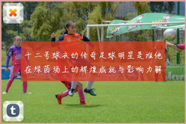 十二号球衣的传奇足球明星是谁他在绿茵场上的辉煌成就与影响力解析