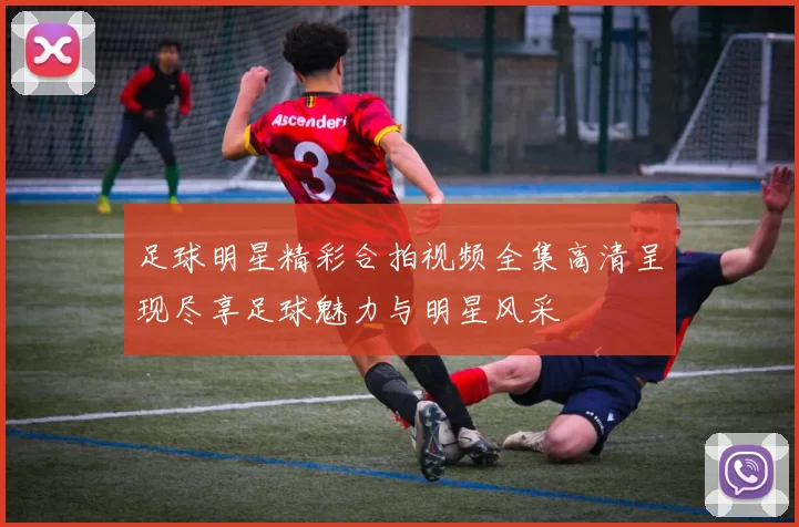 足球明星精彩合拍视频全集高清呈现尽享足球魅力与明星风采
