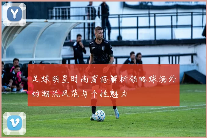 足球明星时尚穿搭解析领略球场外的潮流风范与个性魅力