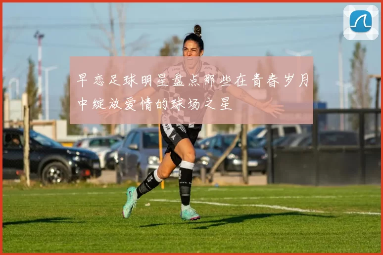早恋足球明星盘点那些在青春岁月中绽放爱情的球场之星