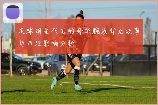 足球明星代言的奢华腕表背后故事与市场影响分析