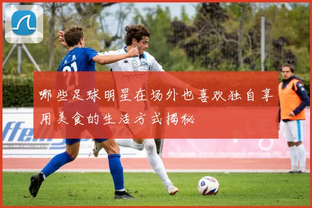 哪些足球明星在场外也喜欢独自享用美食的生活方式揭秘