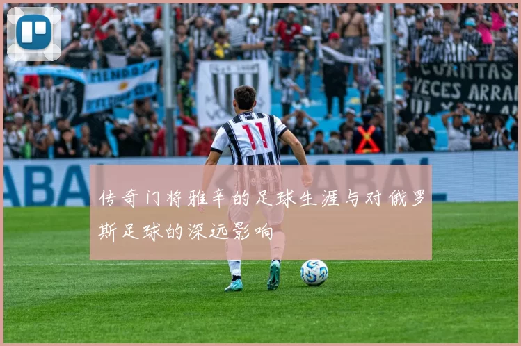 传奇门将雅辛的足球生涯与对俄罗斯足球的深远影响