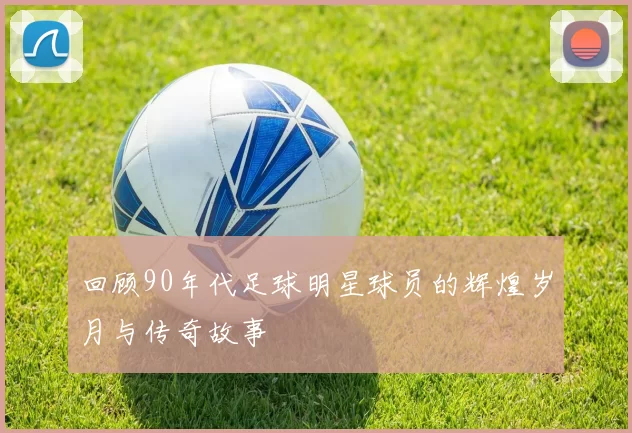 回顾90年代足球明星球员的辉煌岁月与传奇故事