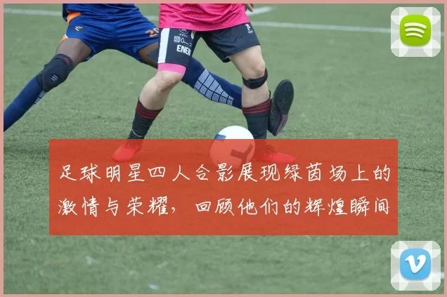 足球明星四人合影展现绿茵场上的激情与荣耀，回顾他们的辉煌瞬间与传奇故事
