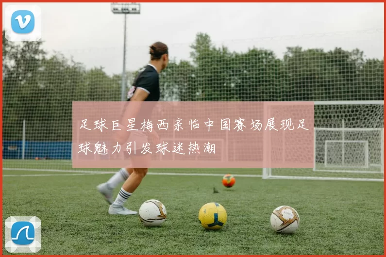足球巨星梅西亲临中国赛场展现足球魅力引发球迷热潮