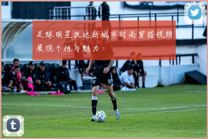 足球明星抵达新城市时尚穿搭视频展现个性与魅力